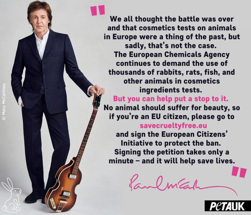 Photo of Paul McCartney with text: We all thought the battle was over and that cosmetics tests on animals in Europe were a thing of the past, but sadly, that’s not the case. The European Chemicals Agency continues to demand the use of thousands of rabbits, rats, fish, and other animals in cosmetics ingredients tests. But you can help put a stop to it. No animal should suffer for beauty, so if you’re an EU citizen, please go to savecrueltyfree.eu and sign the European Citizens’ Initiative to protect the ban.
